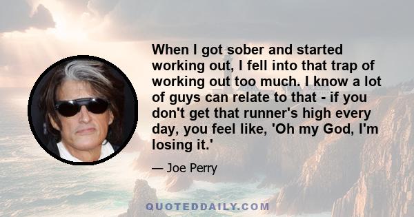 When I got sober and started working out, I fell into that trap of working out too much. I know a lot of guys can relate to that - if you don't get that runner's high every day, you feel like, 'Oh my God, I'm losing it.'