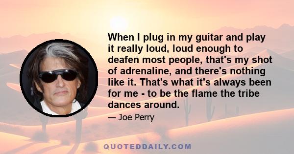 When I plug in my guitar and play it really loud, loud enough to deafen most people, that's my shot of adrenaline, and there's nothing like it. That's what it's always been for me - to be the flame the tribe dances