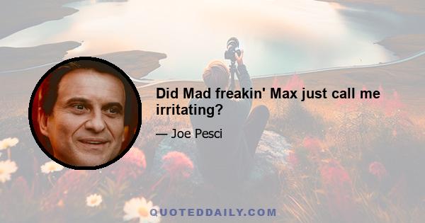 Did Mad freakin' Max just call me irritating?