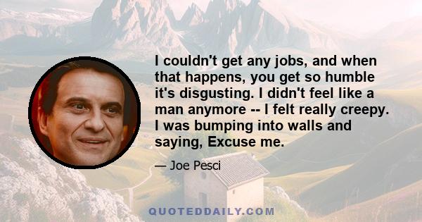 I couldn't get any jobs, and when that happens, you get so humble it's disgusting. I didn't feel like a man anymore -- I felt really creepy. I was bumping into walls and saying, Excuse me.