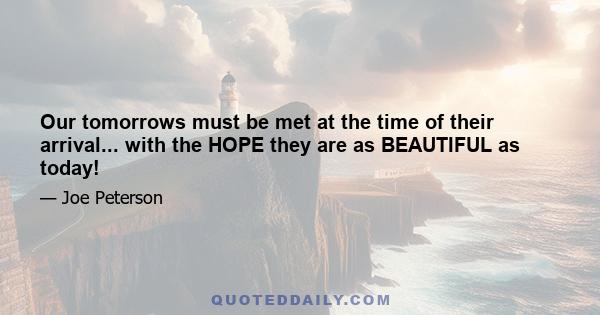 Our tomorrows must be met at the time of their arrival... with the HOPE they are as BEAUTIFUL as today!