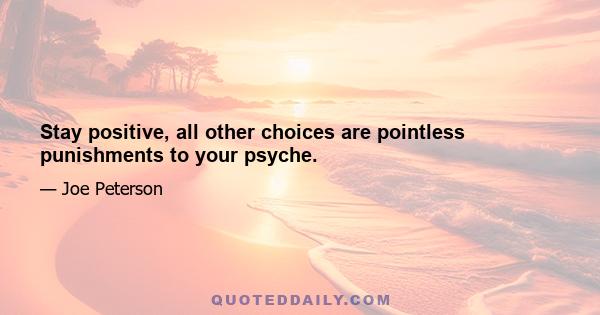 Stay positive, all other choices are pointless punishments to your psyche.