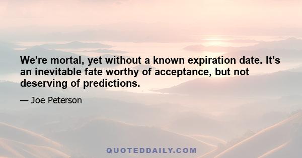 We're mortal, yet without a known expiration date. It's an inevitable fate worthy of acceptance, but not deserving of predictions.