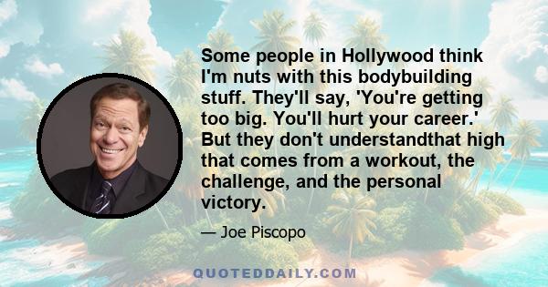 Some people in Hollywood think I'm nuts with this bodybuilding stuff. They'll say, 'You're getting too big. You'll hurt your career.' But they don't understandthat high that comes from a workout, the challenge, and the