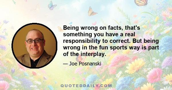 Being wrong on facts, that's something you have a real responsibility to correct. But being wrong in the fun sports way is part of the interplay.