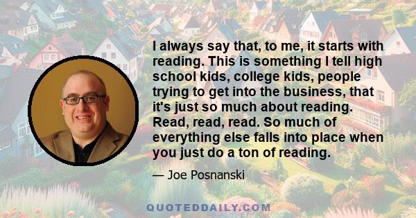 I always say that, to me, it starts with reading. This is something I tell high school kids, college kids, people trying to get into the business, that it's just so much about reading. Read, read, read. So much of