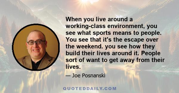 When you live around a working-class environment, you see what sports means to people. You see that it's the escape over the weekend. you see how they build their lives around it. People sort of want to get away from