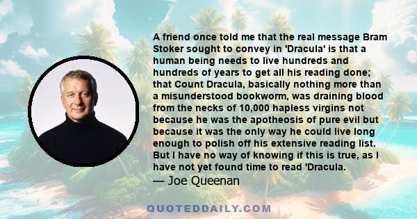 A friend once told me that the real message Bram Stoker sought to convey in 'Dracula' is that a human being needs to live hundreds and hundreds of years to get all his reading done; that Count Dracula, basically nothing 