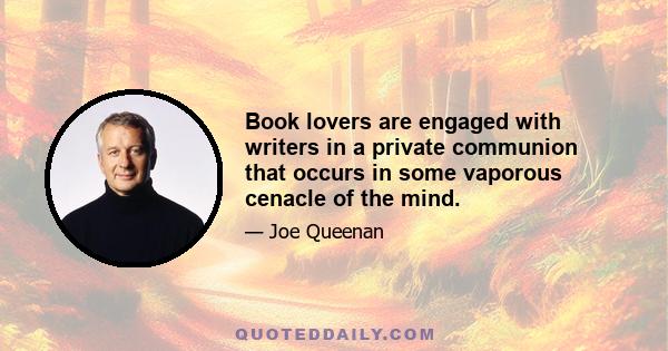 Book lovers are engaged with writers in a private communion that occurs in some vaporous cenacle of the mind.