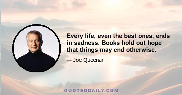 Every life, even the best ones, ends in sadness. Books hold out hope that things may end otherwise.