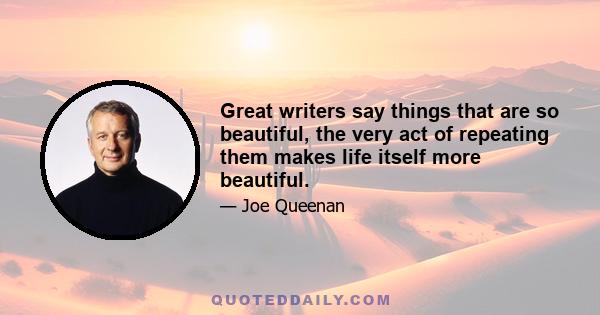 Great writers say things that are so beautiful, the very act of repeating them makes life itself more beautiful.