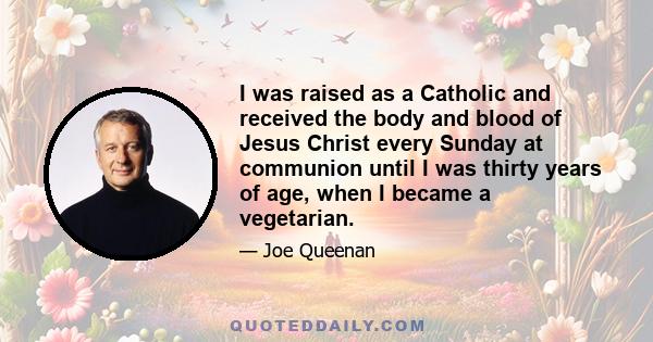 I was raised as a Catholic and received the body and blood of Jesus Christ every Sunday at communion until I was thirty years of age, when I became a vegetarian.