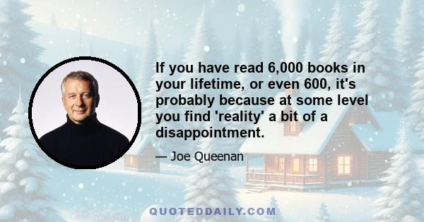 If you have read 6,000 books in your lifetime, or even 600, it's probably because at some level you find 'reality' a bit of a disappointment.