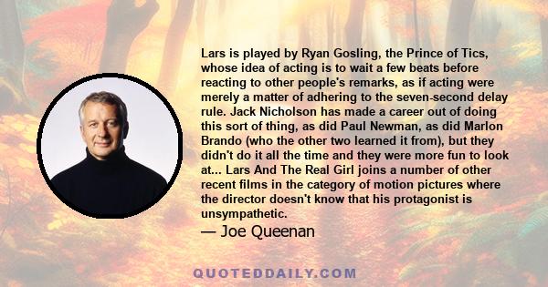 Lars is played by Ryan Gosling, the Prince of Tics, whose idea of acting is to wait a few beats before reacting to other people's remarks, as if acting were merely a matter of adhering to the seven-second delay rule.