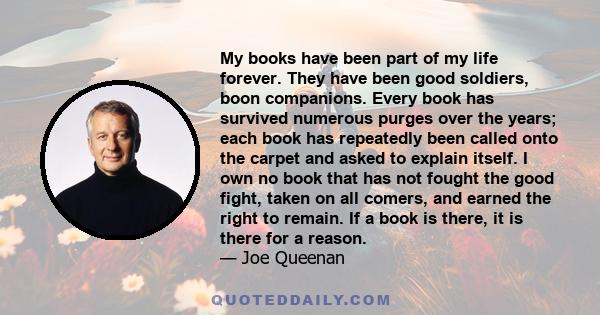 My books have been part of my life forever. They have been good soldiers, boon companions. Every book has survived numerous purges over the years; each book has repeatedly been called onto the carpet and asked to