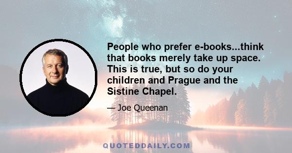 People who prefer e-books...think that books merely take up space. This is true, but so do your children and Prague and the Sistine Chapel.