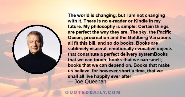 The world is changing, but I am not changing with it. There is no e-reader or Kindle in my future. My philosophy is simple: Certain things are perfect the way they are. The sky, the Pacific Ocean, procreation and the