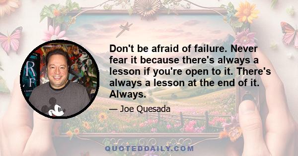 Don't be afraid of failure. Never fear it because there's always a lesson if you're open to it. There's always a lesson at the end of it. Always.