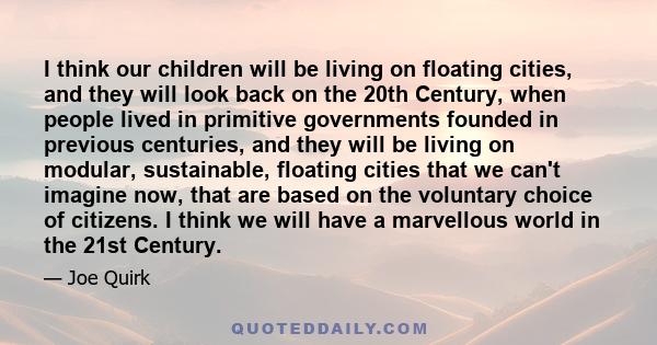 I think our children will be living on floating cities, and they will look back on the 20th Century, when people lived in primitive governments founded in previous centuries, and they will be living on modular,