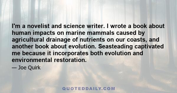 I'm a novelist and science writer. I wrote a book about human impacts on marine mammals caused by agricultural drainage of nutrients on our coasts, and another book about evolution. Seasteading captivated me because it