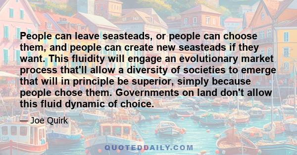 People can leave seasteads, or people can choose them, and people can create new seasteads if they want. This fluidity will engage an evolutionary market process that'll allow a diversity of societies to emerge that