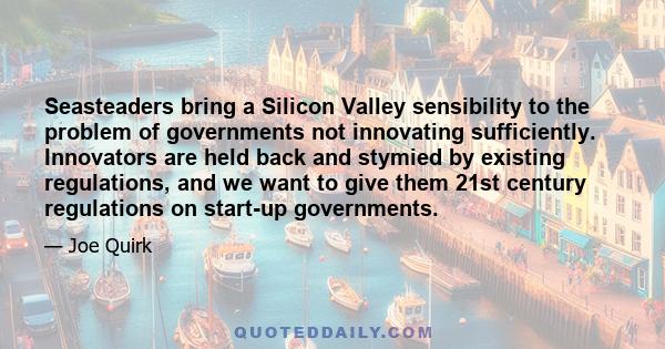 Seasteaders bring a Silicon Valley sensibility to the problem of governments not innovating sufficiently. Innovators are held back and stymied by existing regulations, and we want to give them 21st century regulations