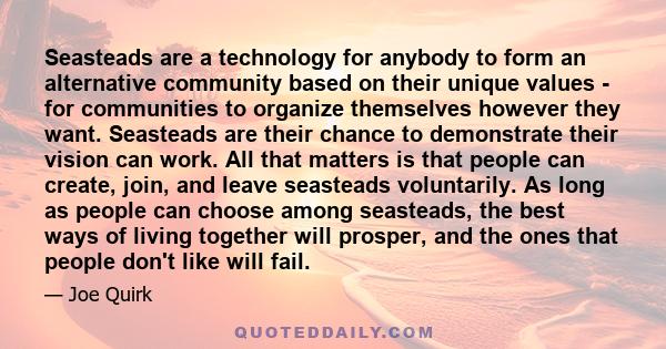 Seasteads are a technology for anybody to form an alternative community based on their unique values - for communities to organize themselves however they want. Seasteads are their chance to demonstrate their vision can 