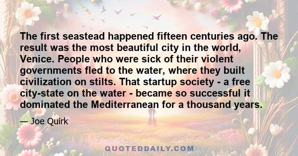 The first seastead happened fifteen centuries ago. The result was the most beautiful city in the world, Venice. People who were sick of their violent governments fled to the water, where they built civilization on