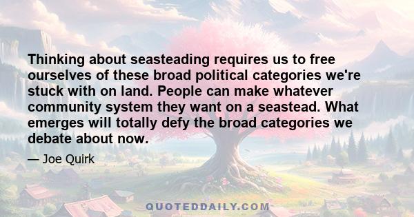 Thinking about seasteading requires us to free ourselves of these broad political categories we're stuck with on land. People can make whatever community system they want on a seastead. What emerges will totally defy