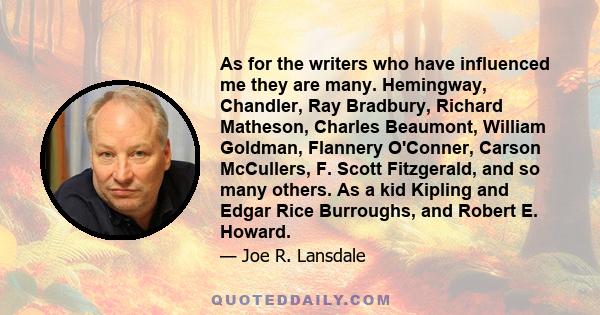 As for the writers who have influenced me they are many. Hemingway, Chandler, Ray Bradbury, Richard Matheson, Charles Beaumont, William Goldman, Flannery O'Conner, Carson McCullers, F. Scott Fitzgerald, and so many