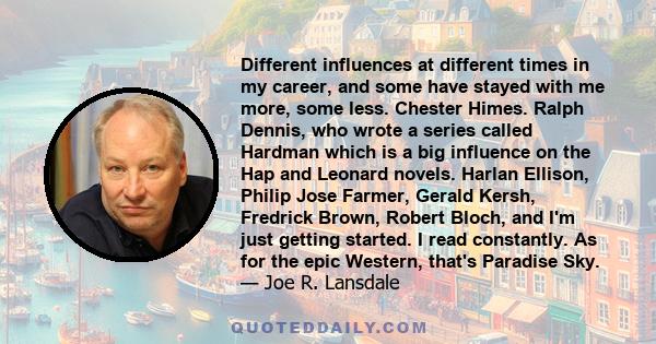 Different influences at different times in my career, and some have stayed with me more, some less. Chester Himes. Ralph Dennis, who wrote a series called Hardman which is a big influence on the Hap and Leonard novels.