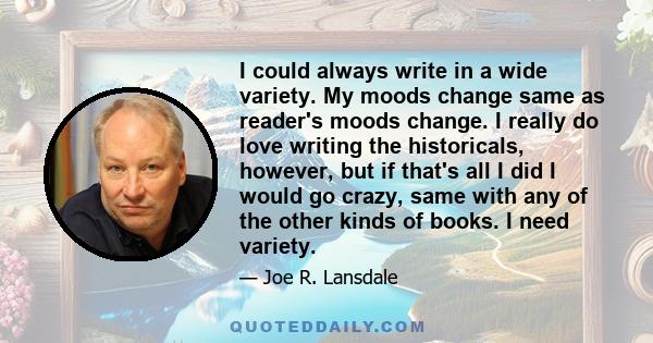 I could always write in a wide variety. My moods change same as reader's moods change. I really do love writing the historicals, however, but if that's all I did I would go crazy, same with any of the other kinds of