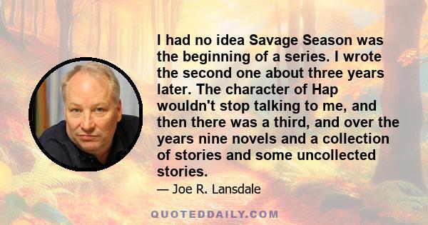 I had no idea Savage Season was the beginning of a series. I wrote the second one about three years later. The character of Hap wouldn't stop talking to me, and then there was a third, and over the years nine novels and 