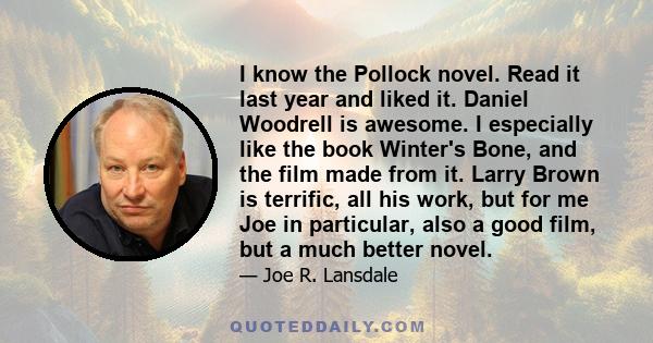 I know the Pollock novel. Read it last year and liked it. Daniel Woodrell is awesome. I especially like the book Winter's Bone, and the film made from it. Larry Brown is terrific, all his work, but for me Joe in