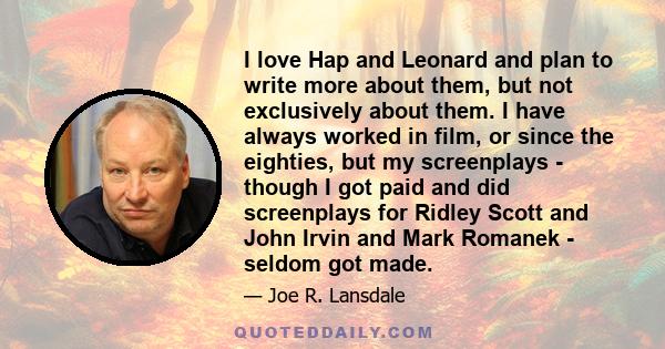 I love Hap and Leonard and plan to write more about them, but not exclusively about them. I have always worked in film, or since the eighties, but my screenplays - though I got paid and did screenplays for Ridley Scott