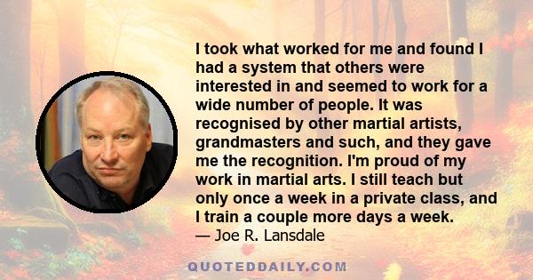 I took what worked for me and found I had a system that others were interested in and seemed to work for a wide number of people. It was recognised by other martial artists, grandmasters and such, and they gave me the