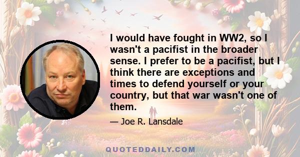 I would have fought in WW2, so I wasn't a pacifist in the broader sense. I prefer to be a pacifist, but I think there are exceptions and times to defend yourself or your country, but that war wasn't one of them.