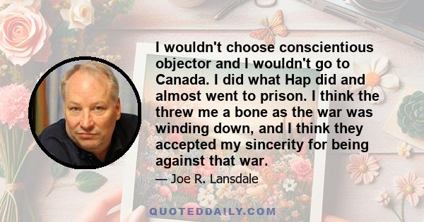 I wouldn't choose conscientious objector and I wouldn't go to Canada. I did what Hap did and almost went to prison. I think the threw me a bone as the war was winding down, and I think they accepted my sincerity for