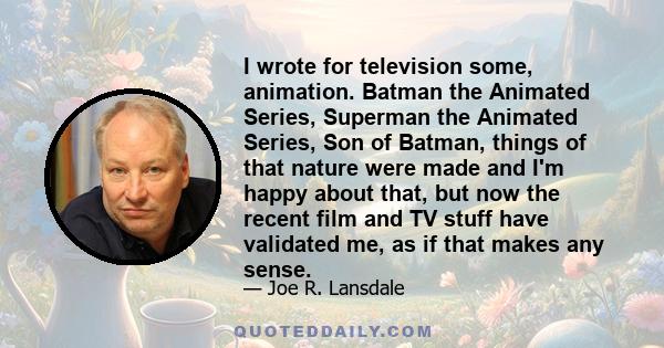 I wrote for television some, animation. Batman the Animated Series, Superman the Animated Series, Son of Batman, things of that nature were made and I'm happy about that, but now the recent film and TV stuff have