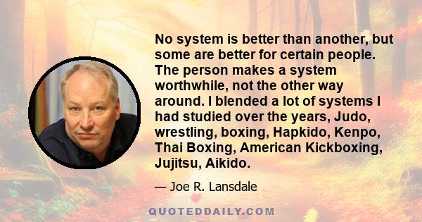 No system is better than another, but some are better for certain people. The person makes a system worthwhile, not the other way around. I blended a lot of systems I had studied over the years, Judo, wrestling, boxing, 