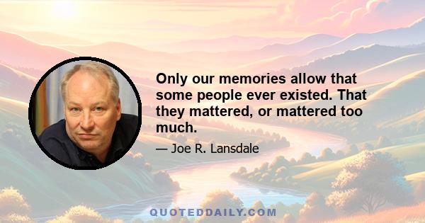 Only our memories allow that some people ever existed. That they mattered, or mattered too much.