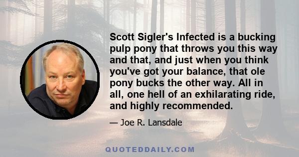 Scott Sigler's Infected is a bucking pulp pony that throws you this way and that, and just when you think you've got your balance, that ole pony bucks the other way. All in all, one hell of an exhilarating ride, and