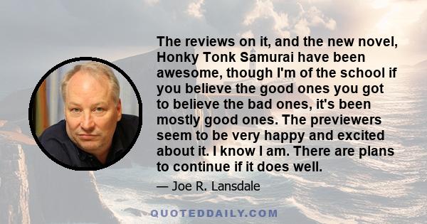 The reviews on it, and the new novel, Honky Tonk Samurai have been awesome, though I'm of the school if you believe the good ones you got to believe the bad ones, it's been mostly good ones. The previewers seem to be