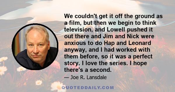 We couldn't get it off the ground as a film, but then we begin to think television, and Lowell pushed it out there and Jim and Nick were anxious to do Hap and Leonard anyway, and I had worked with them before, so it was 