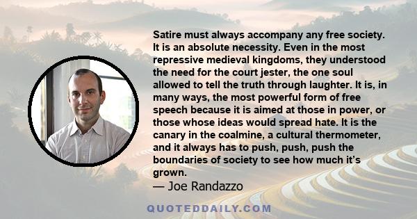 Satire must always accompany any free society. It is an absolute necessity. Even in the most repressive medieval kingdoms, they understood the need for the court jester, the one soul allowed to tell the truth through