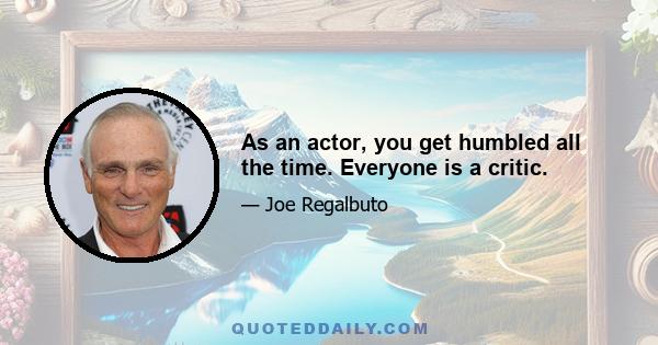 As an actor, you get humbled all the time. Everyone is a critic.