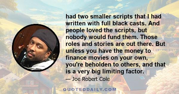 had two smaller scripts that I had written with full black casts. And people loved the scripts, but nobody would fund them. Those roles and stories are out there. But unless you have the money to finance movies on your