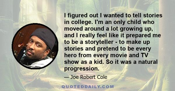 I figured out I wanted to tell stories in college. I'm an only child who moved around a lot growing up, and I really feel like it prepared me to be a storyteller - to make up stories and pretend to be every hero from