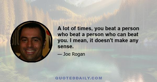 A lot of times, you beat a person who beat a person who can beat you. I mean, it doesn't make any sense.