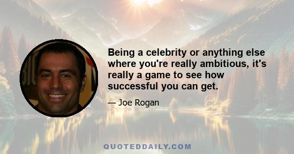 Being a celebrity or anything else where you're really ambitious, it's really a game to see how successful you can get.